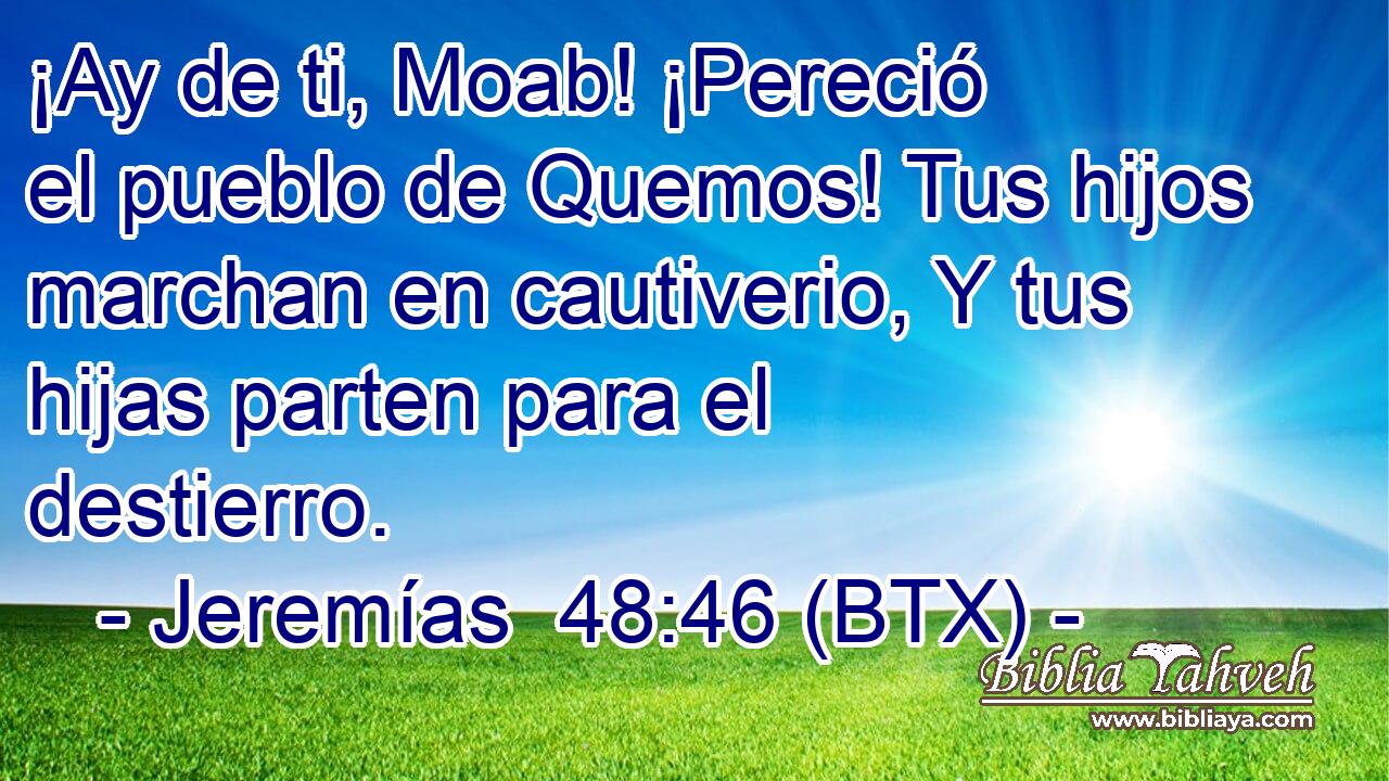 ¡Ay de ti, Moab! ¡Pereció el pueblo de Quemos! Tus hijos marchan en cautiverio, Y tus hijas parten para el destierro.