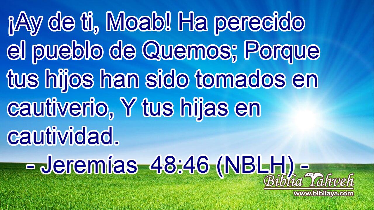  ¡Ay de ti, Moab! Ha perecido el pueblo de Quemos; Porque tus hijos han sido tomados en cautiverio, Y tus hijas en cautividad. 