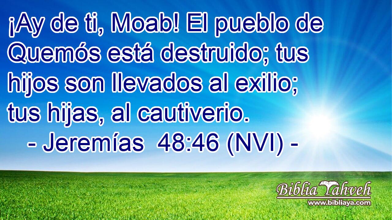  ¡Ay de ti, Moab! El pueblo de Quemós está destruido; tus hijos son llevados al exilio; tus hijas, al cautiverio. 