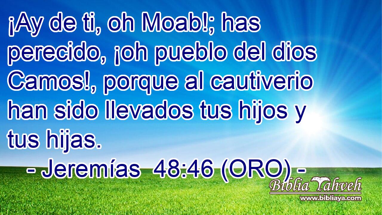  ¡Ay de ti, oh Moab!; has perecido, ¡oh pueblo del dios Camos!, porque al cautiverio han sido llevados tus hijos y tus hijas. 