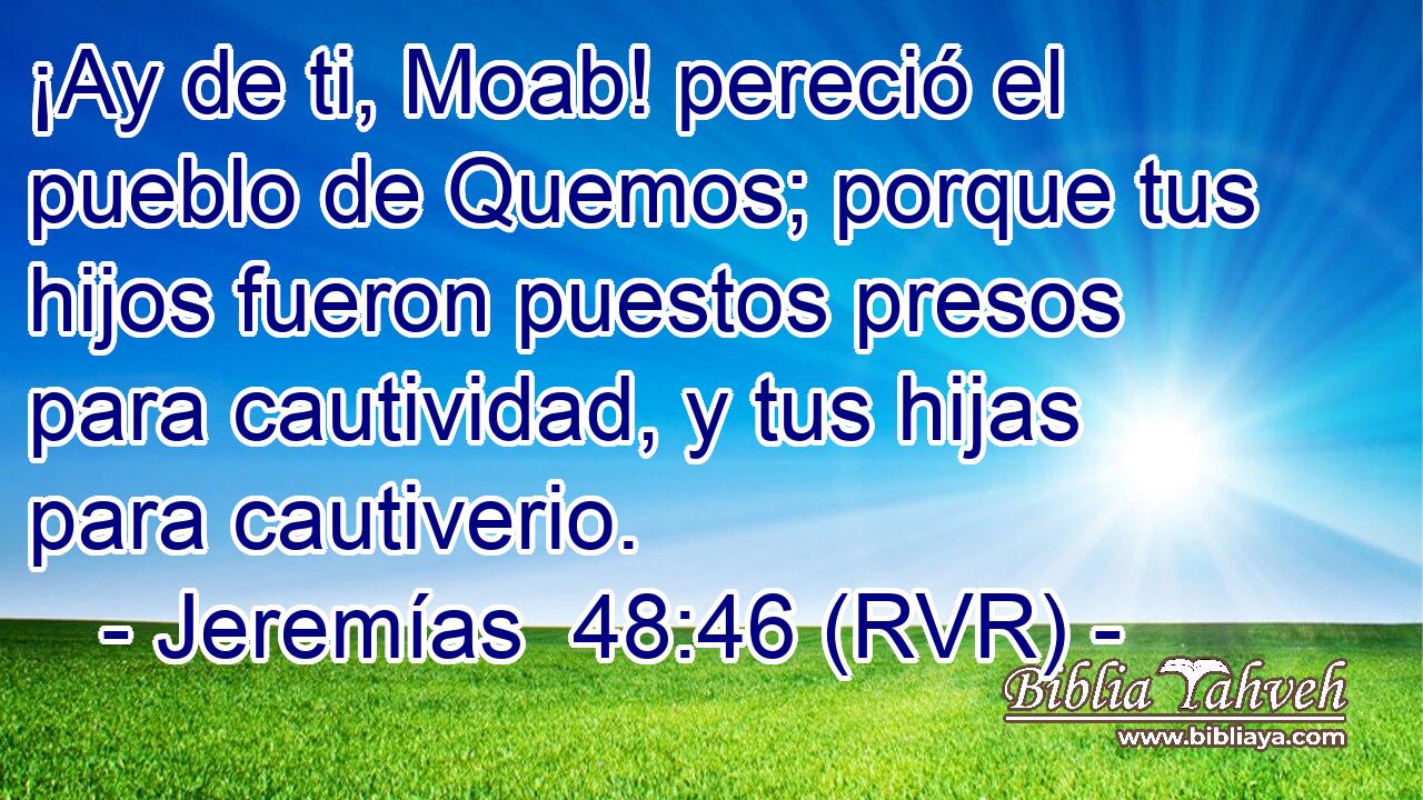 ¡Ay de ti, Moab! pereció el pueblo de Quemos; porque tus hijos fueron puestos presos para cautividad, y tus hijas para cautiverio.