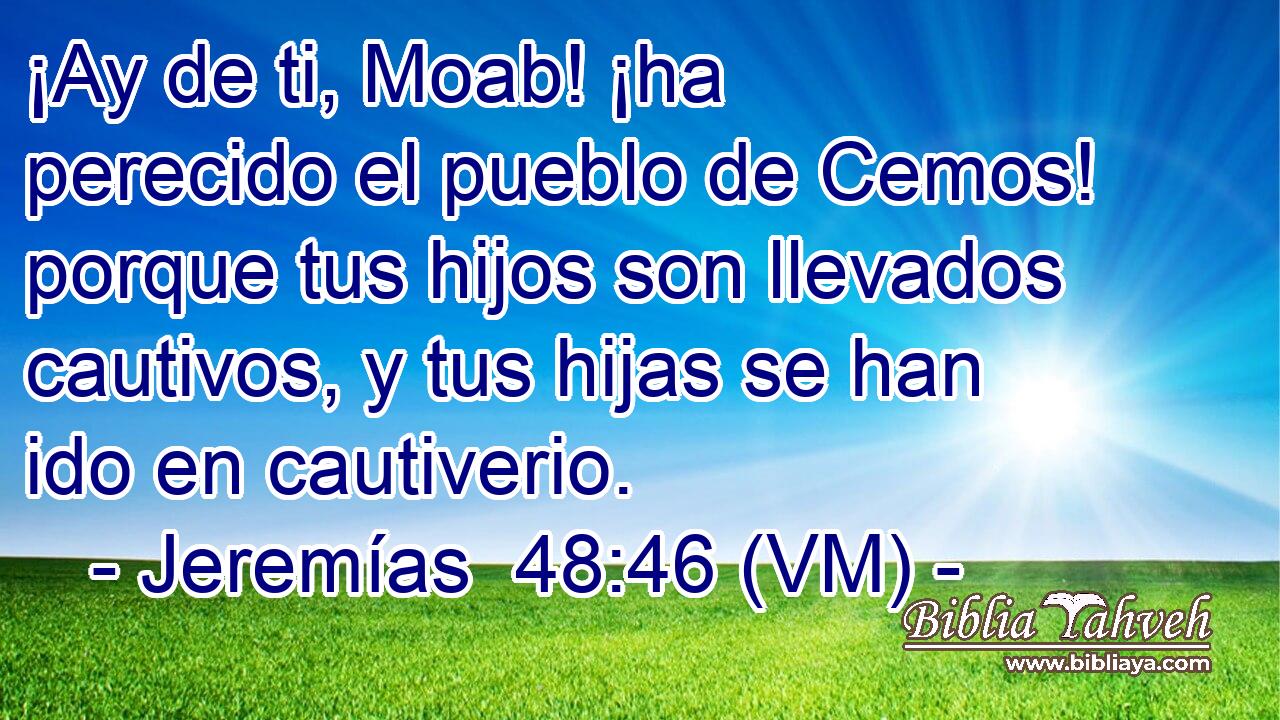 ¡Ay de ti, Moab! ¡ha perecido el pueblo de Cemos! porque tus hijos son llevados cautivos, y tus hijas se han ido en cautiverio. 