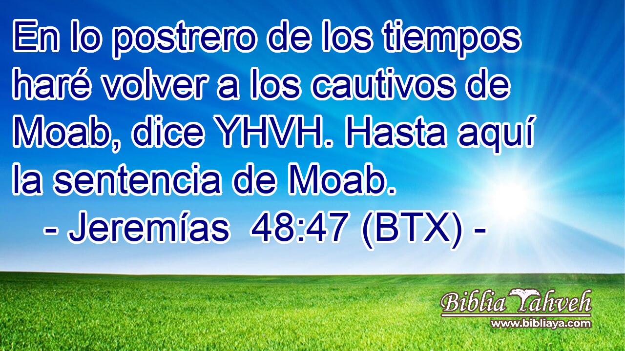 En lo postrero de los tiempos haré volver a los cautivos de Moab, dice YHVH. Hasta aquí la sentencia de Moab.