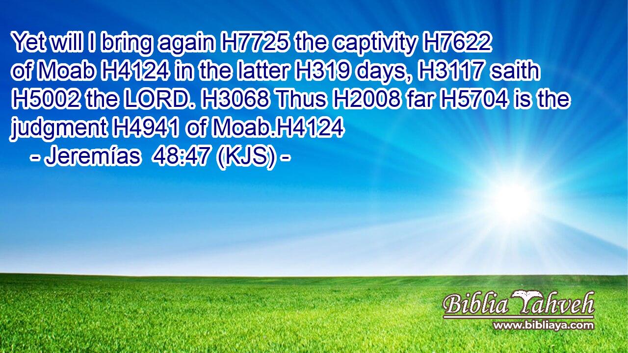 Yet will I bring again H7725 the captivity H7622 of Moab H4124 in the latter H319 days, H3117 saith H5002 the LORD. H3068 Thus H2008 far H5704 is the judgment H4941 of Moab.H4124