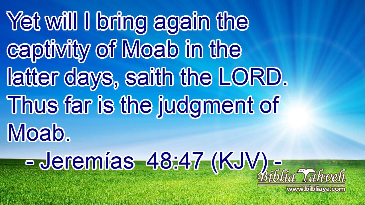 Yet will I bring again the captivity of Moab in the latter days, saith the LORD. Thus far is the judgment of Moab.
