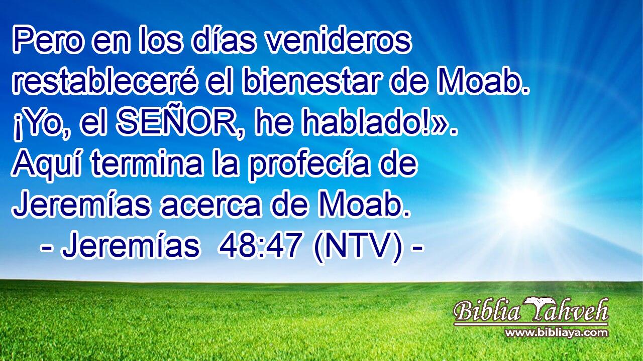 Pero en los días venideros restableceré el bienestar de Moab. ¡Yo, el SEÑOR, he hablado!». Aquí termina la profecía de Jeremías acerca de Moab.