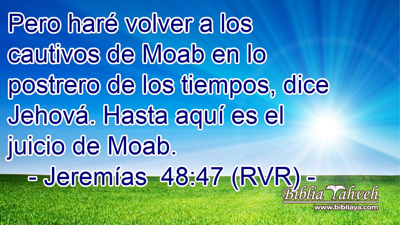 Pero haré volver a los cautivos de Moab en lo postrero de los tiempos, dice Jehová. Hasta aquí es el juicio de Moab.