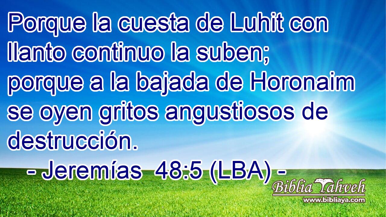 Porque la cuesta de Luhit con llanto continuo la suben; porque a la bajada de Horonaim se oyen gritos angustiosos de destrucción.