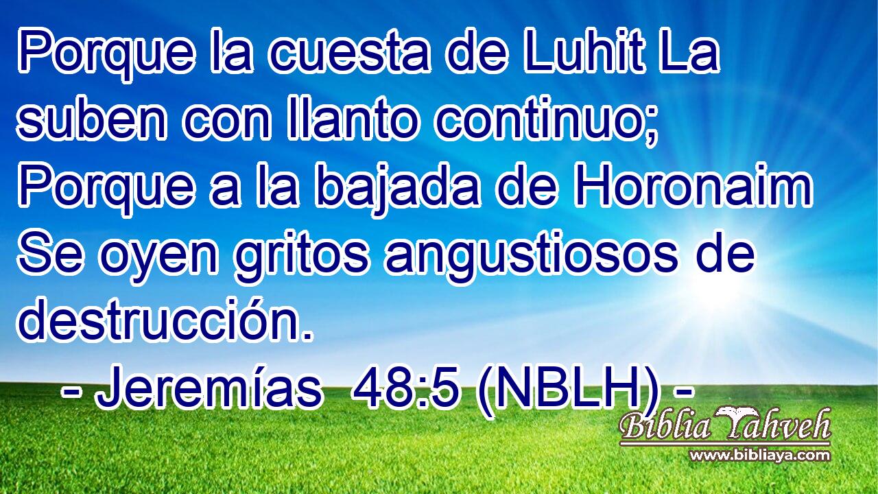  Porque la cuesta de Luhit La suben con llanto continuo; Porque a la bajada de Horonaim Se oyen gritos angustiosos de destrucción. 