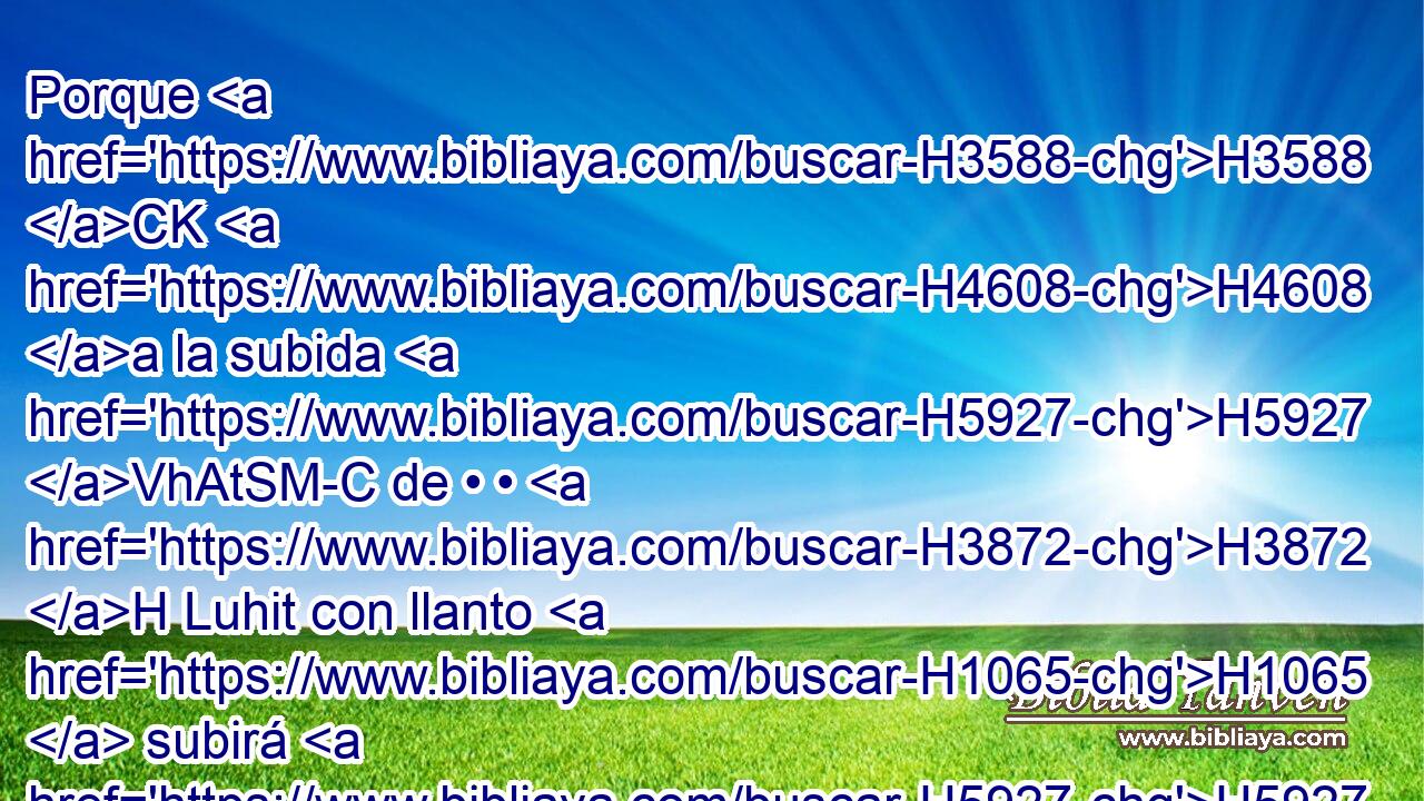 Porque H3588 CK H4608 a la subida H5927 VhAtSM-C de • • H3872 H Luhit con llanto H1065  subirá H5927  el que llora; H1065  porque H3588 CK a la bajada H4174  H2773 de Horonaim los enemigos H6862  oyeron H8085  clamor H6818  de quebranto. H7667  