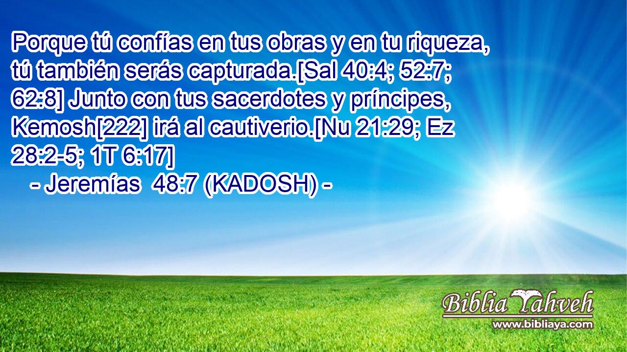  Porque tú confías en tus obras y en tu riqueza, tú también serás capturada.[Sal 40:4; 52:7; 62:8] Junto con tus sacerdotes y príncipes, Kemosh[222] irá al cautiverio.[Nu 21:29; Ez 28:2-5; 1T 6:17] 