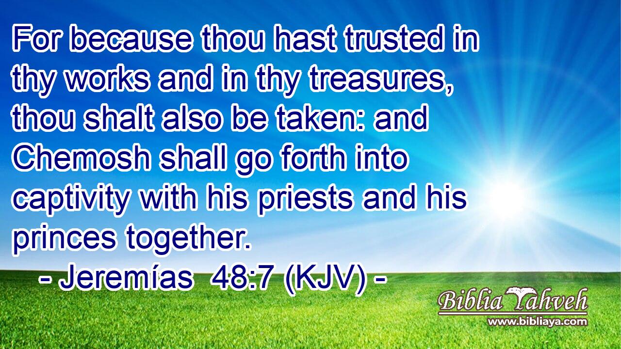 For because thou hast trusted in thy works and in thy treasures, thou shalt also be taken: and Chemosh shall go forth into captivity with his priests and his princes together.