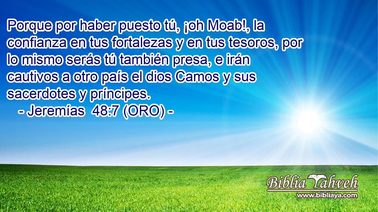 Porque por haber puesto tú, ¡oh Moab!, la confianza en tus fortalezas y en tus tesoros, por lo mismo serás tú también presa, e irán cautivos a otro país el dios Camos y sus sacerdotes y príncipes. 