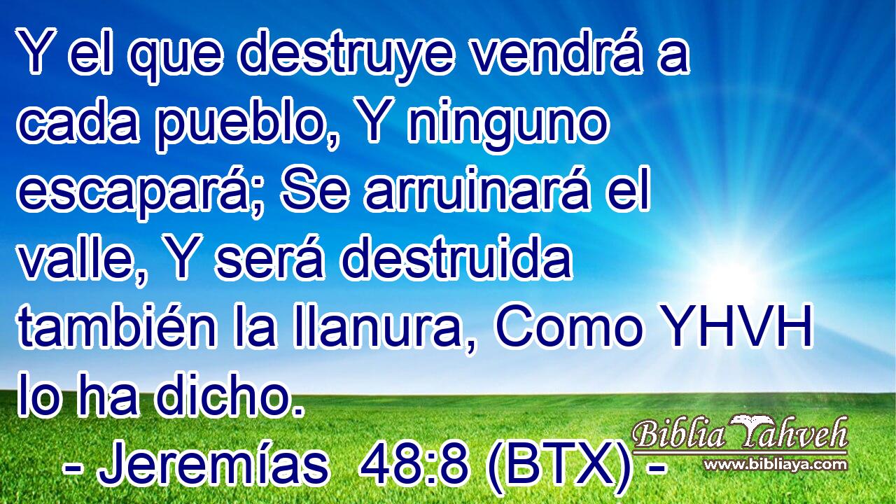 Y el que destruye vendrá a cada pueblo, Y ninguno escapará; Se arruinará el valle, Y será destruida también la llanura, Como YHVH lo ha dicho.