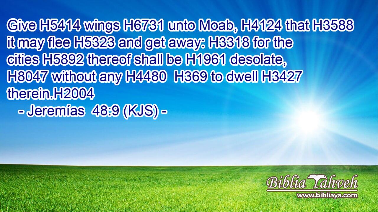 Give H5414 wings H6731 unto Moab, H4124 that H3588 it may flee H5323 and get away: H3318 for the cities H5892 thereof shall be H1961 desolate, H8047 without any H4480  H369 to dwell H3427 therein.H2004