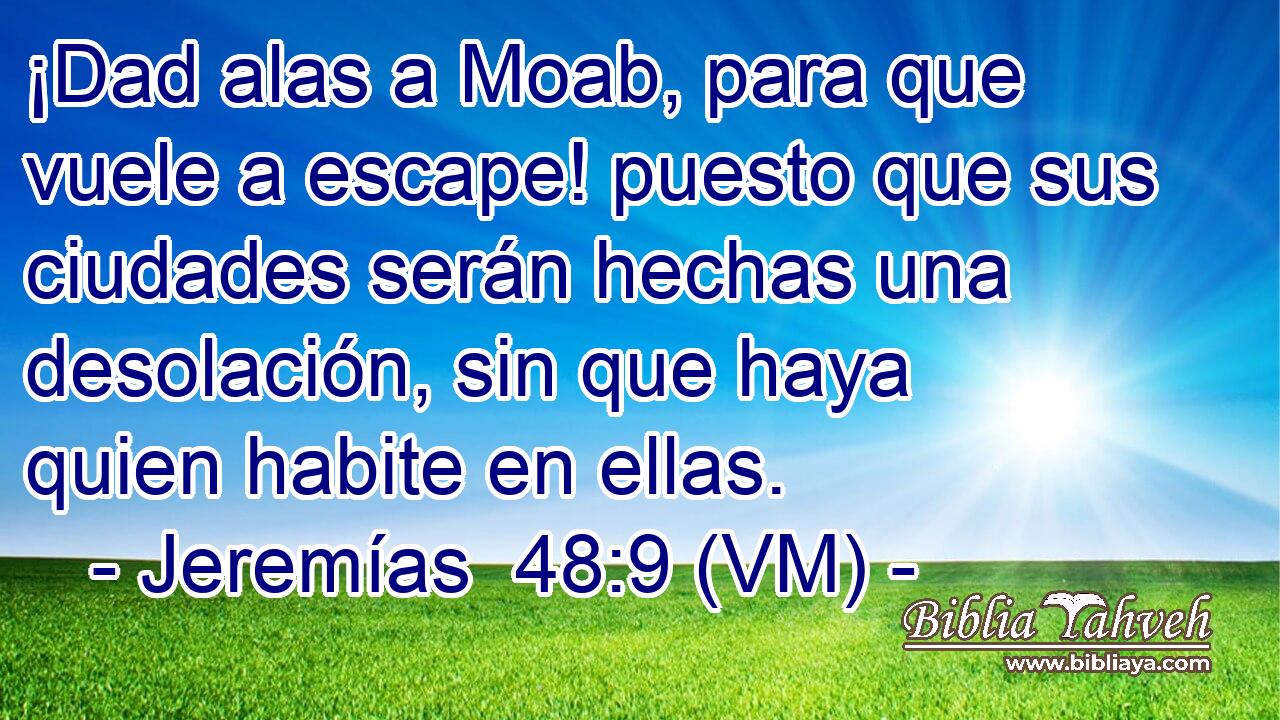  ¡Dad alas a Moab, para que vuele a escape! puesto que sus ciudades serán hechas una desolación, sin que haya quien habite en ellas. 