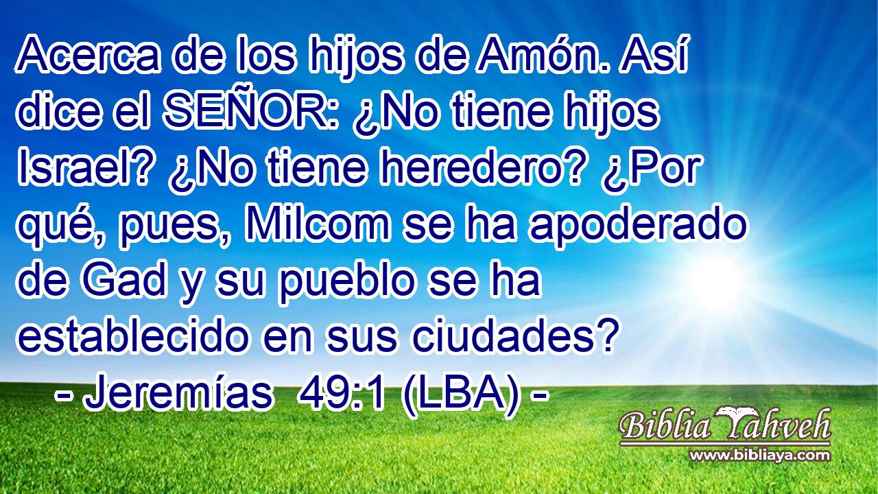 Acerca de los hijos de Amón. Así dice el SEÑOR: ¿No tiene hijos Israel? ¿No tiene heredero? ¿Por qué, pues, Milcom se ha apoderado de Gad y su pueblo se ha establecido en sus ciudades?