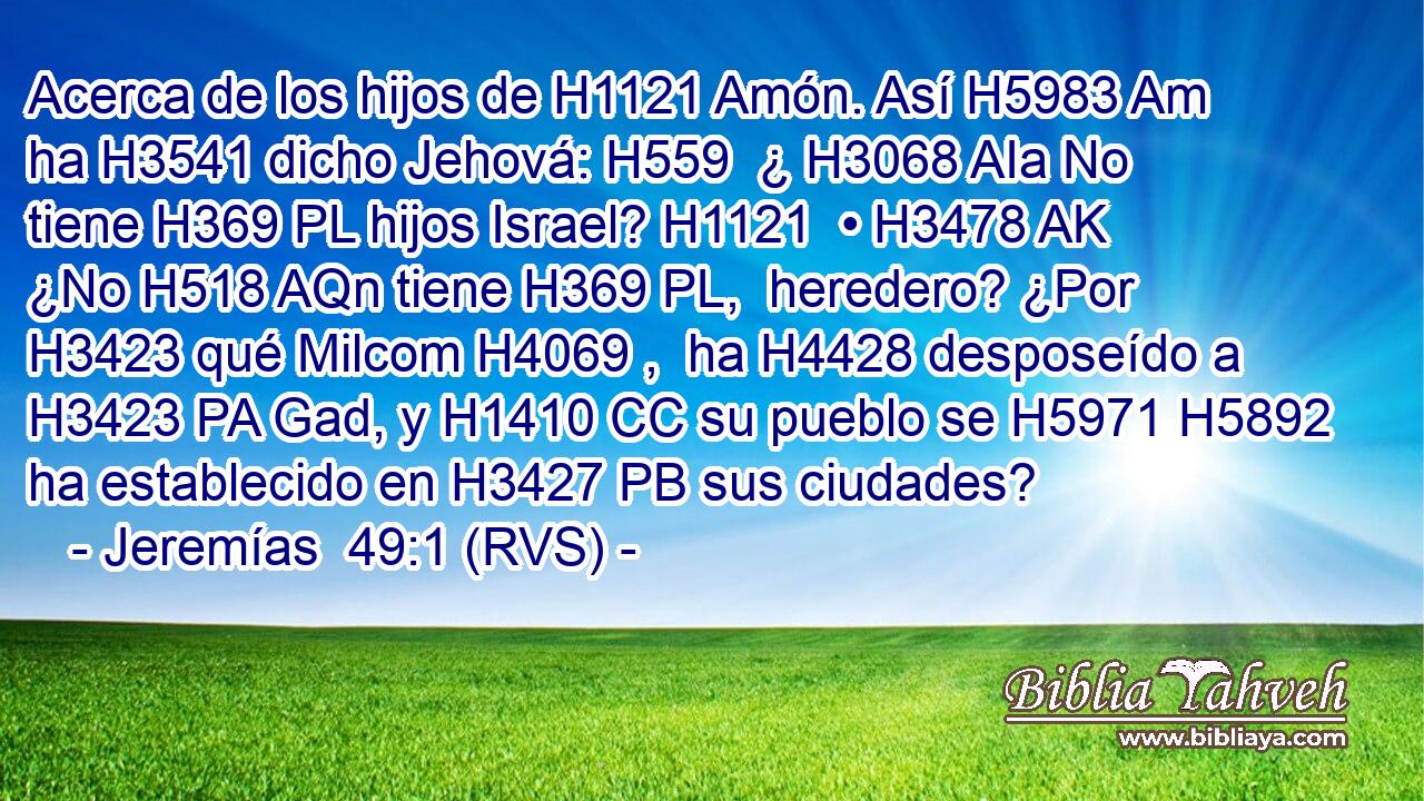 Acerca de los hijos de H1121 Amón. Así H5983 Am ha H3541 dicho Jehová: H559  ¿ H3068 AIa No tiene H369 PL hijos Israel? H1121  • H3478 AK ¿No H518 AQn tiene H369 PL,  heredero? ¿Por H3423 qué Milcom H4069 ,  ha H4428 desposeído a H3423 PA Gad, y H1410 CC su pueblo se H5971 H5892 ha establecido en H3427 PB sus ciudades? 