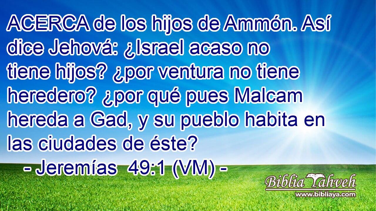  ACERCA de los hijos de Ammón. Así dice Jehová: ¿Israel acaso no tiene hijos? ¿por ventura no tiene heredero? ¿por qué pues Malcam hereda a Gad, y su pueblo habita en las ciudades de éste? 