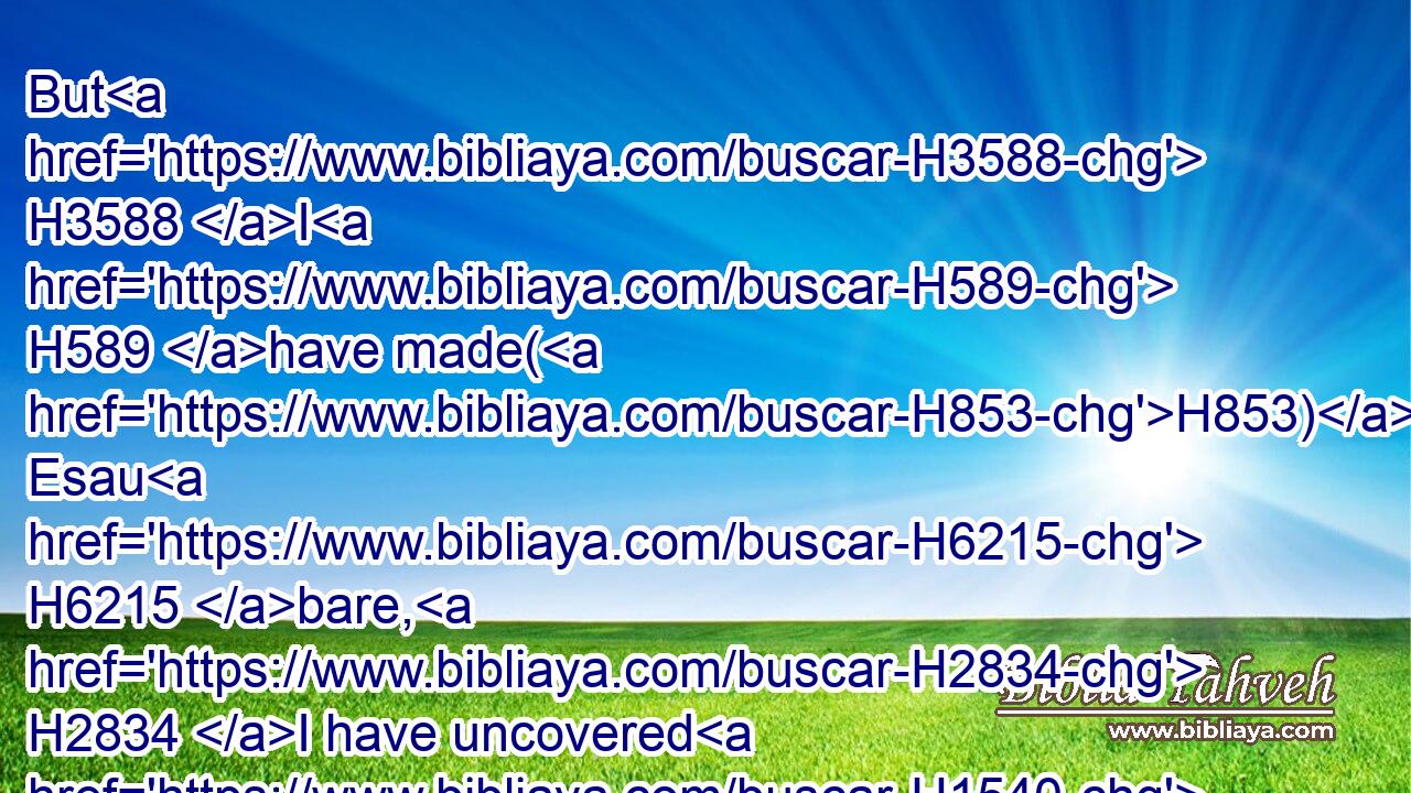 But H3588 I H589 have made(H853) Esau H6215 bare, H2834 I have uncovered H1540 (H853) his secret places, H4565 and he shall not H3808 be able H3201 to hide himself: H2247 his seed H2233 is spoiled, H7703 and his brethren, H251 and his neighbours, H7934 and he is not.H369