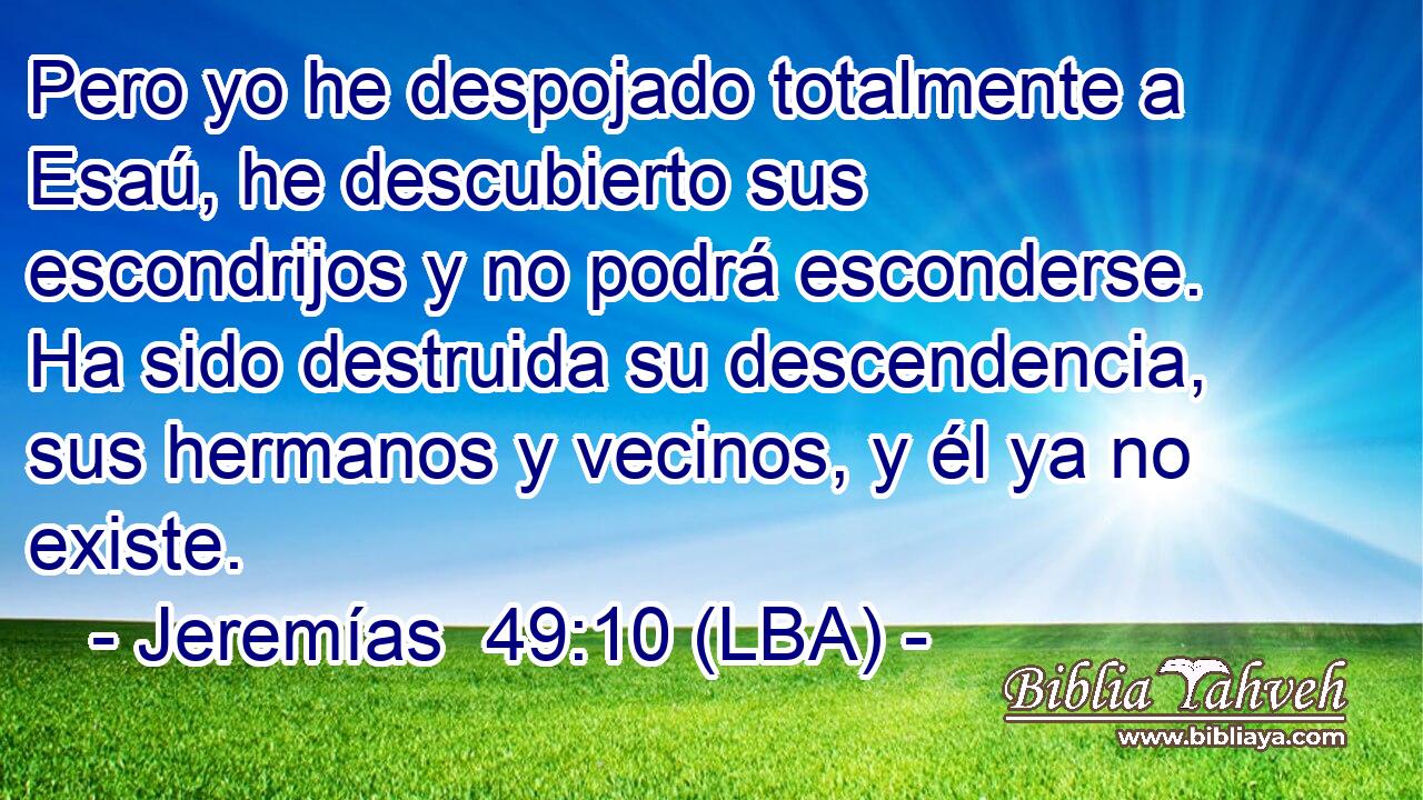 Pero yo he despojado totalmente a Esaú, he descubierto sus escondrijos y no podrá esconderse. Ha sido destruida su descendencia, sus hermanos y vecinos, y él ya no existe.