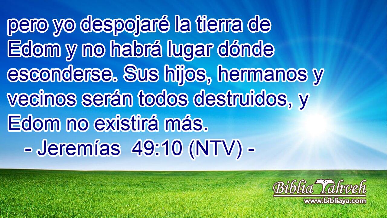 pero yo despojaré la tierra de Edom y no habrá lugar dónde esconderse. Sus hijos, hermanos y vecinos serán todos destruidos, y Edom no existirá más.