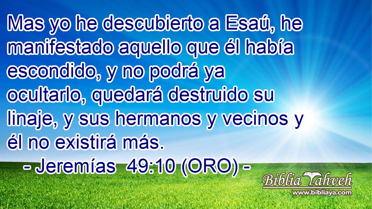  Mas yo he descubierto a Esaú, he manifestado aquello que él había escondido, y no podrá ya ocultarlo, quedará destruido su linaje, y sus hermanos y vecinos y él no existirá más. 