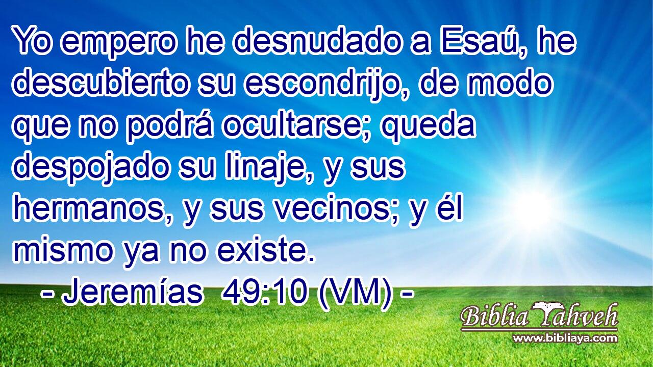  Yo empero he desnudado a Esaú, he descubierto su escondrijo, de modo que no podrá ocultarse; queda despojado su linaje, y sus hermanos, y sus vecinos; y él mismo ya no existe. 
