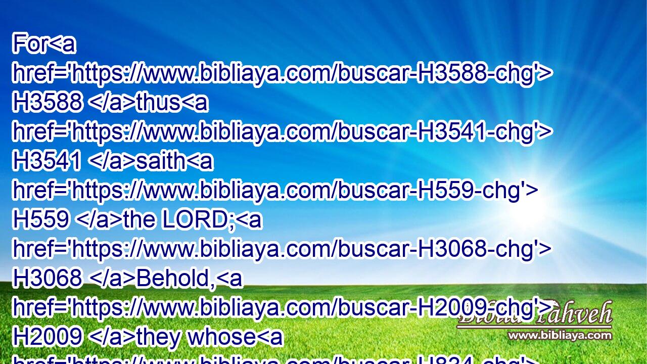 For H3588 thus H3541 saith H559 the LORD; H3068 Behold, H2009 they whose H834 judgment H4941 was not H369 to drink H8354 of the cup H3563 have assuredly drunken; H8354  H8354 and art thou H859 he H1931 that shall altogether go unpunished? H5352  H5352 thou shalt not H3808 go unpunished, H5352 but H3588 thou shalt surely drink H8354  H8354 of it.
