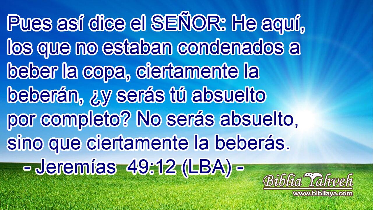 Pues así dice el SEÑOR: He aquí, los que no estaban condenados a beber la copa, ciertamente la beberán, ¿y serás tú absuelto por completo? No serás absuelto, sino que ciertamente la beberás.
