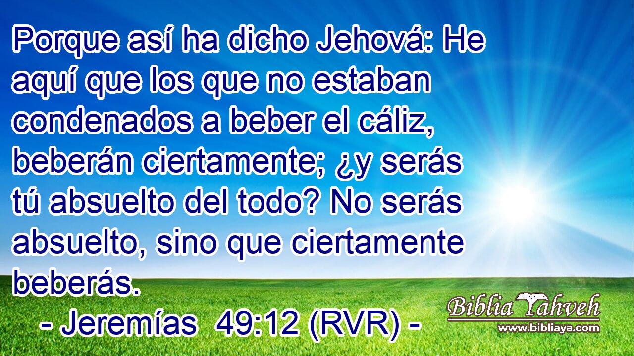 Porque así ha dicho Jehová: He aquí que los que no estaban condenados a beber el cáliz, beberán ciertamente; ¿y serás tú absuelto del todo? No serás absuelto, sino que ciertamente beberás.
