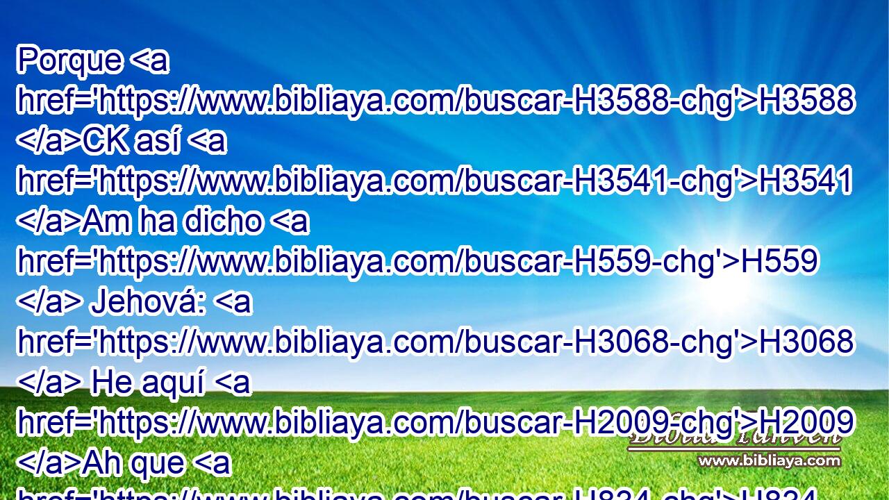 Porque H3588 CK así H3541 Am ha dicho H559  Jehová: H3068  He aquí H2009 Ah que H834 XN los que no H369 AQn estaban condenados H4941 ,  a beber H8354  el cáliz, H3563 H beberán H8354 ,  ciertamente; ¿y • H1931  serás tú H859  absuelto H5352 ,  del todo? No H3808 ANN serás absuelto, H5352  sino H3588 CK que ciertamente beberás. H8354 ,  