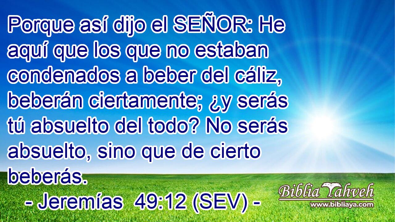 Porque así dijo el SEÑOR: He aquí que los que no estaban condenados a beber del cáliz, beberán ciertamente; ¿y serás tú absuelto del todo? No serás absuelto, sino que de cierto beberás.
