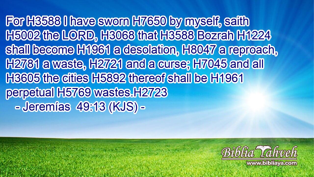 For H3588 I have sworn H7650 by myself, saith H5002 the LORD, H3068 that H3588 Bozrah H1224 shall become H1961 a desolation, H8047 a reproach, H2781 a waste, H2721 and a curse; H7045 and all H3605 the cities H5892 thereof shall be H1961 perpetual H5769 wastes.H2723