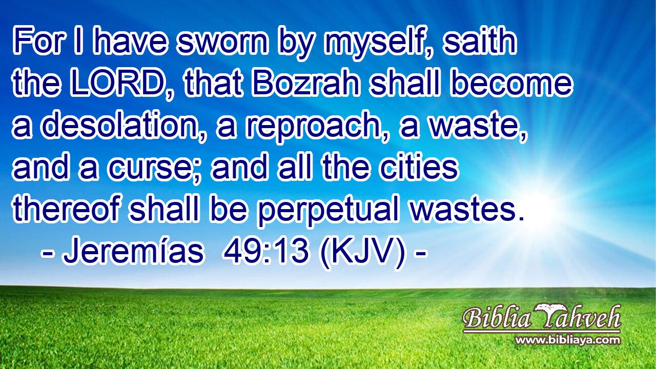 For I have sworn by myself, saith the LORD, that Bozrah shall become a desolation, a reproach, a waste, and a curse; and all the cities thereof shall be perpetual wastes.