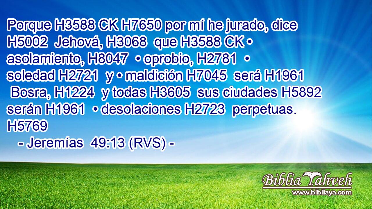 Porque H3588 CK H7650 por mí he jurado, dice H5002  Jehová, H3068  que H3588 CK • asolamiento, H8047  • oprobio, H2781  • soledad H2721  y • maldición H7045  será H1961  Bosra, H1224  y todas H3605  sus ciudades H5892  serán H1961  • desolaciones H2723  perpetuas. H5769  