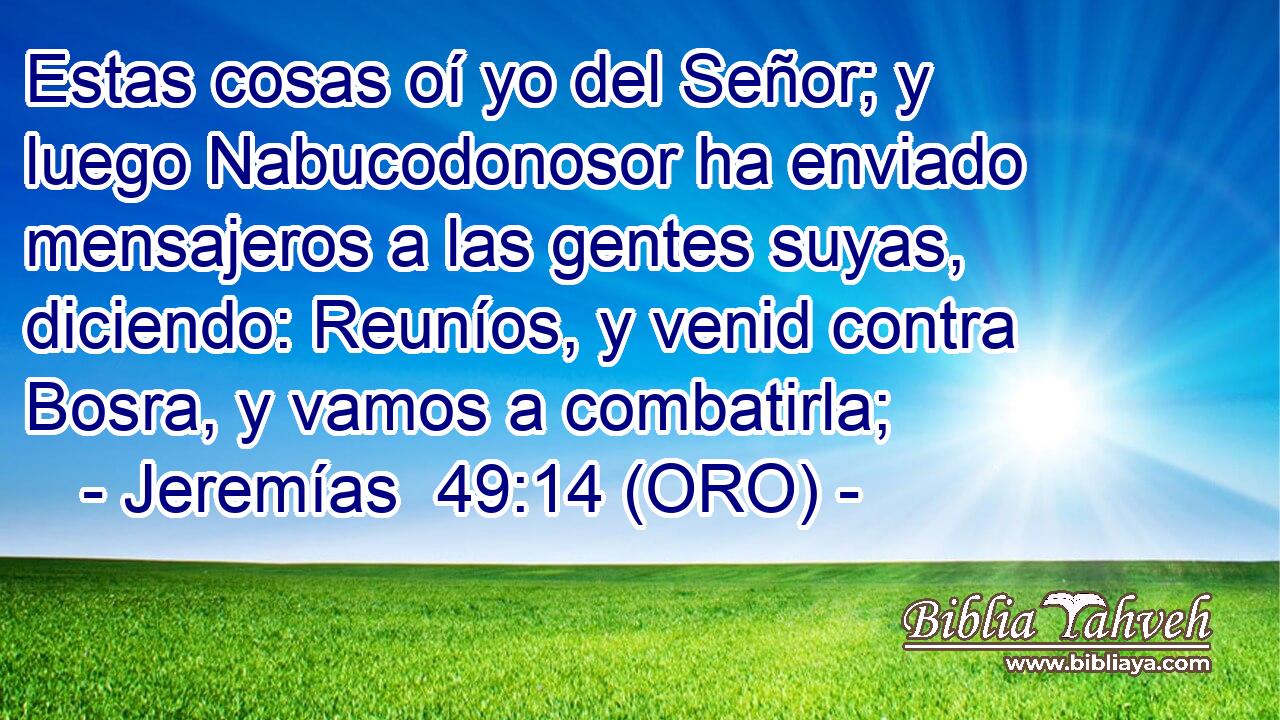  Estas cosas oí yo del Señor; y luego Nabucodonosor ha enviado mensajeros a las gentes suyas, diciendo: Reuníos, y venid contra Bosra, y vamos a combatirla; 