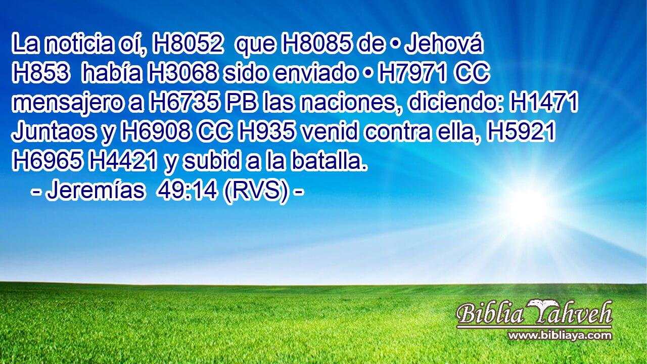 La noticia oí, H8052  que H8085 de • Jehová H853  había H3068 sido enviado • H7971 CC mensajero a H6735 PB las naciones, diciendo: H1471 Juntaos y H6908 CC H935 venid contra ella, H5921  H6965 H4421 y subid a la batalla. 