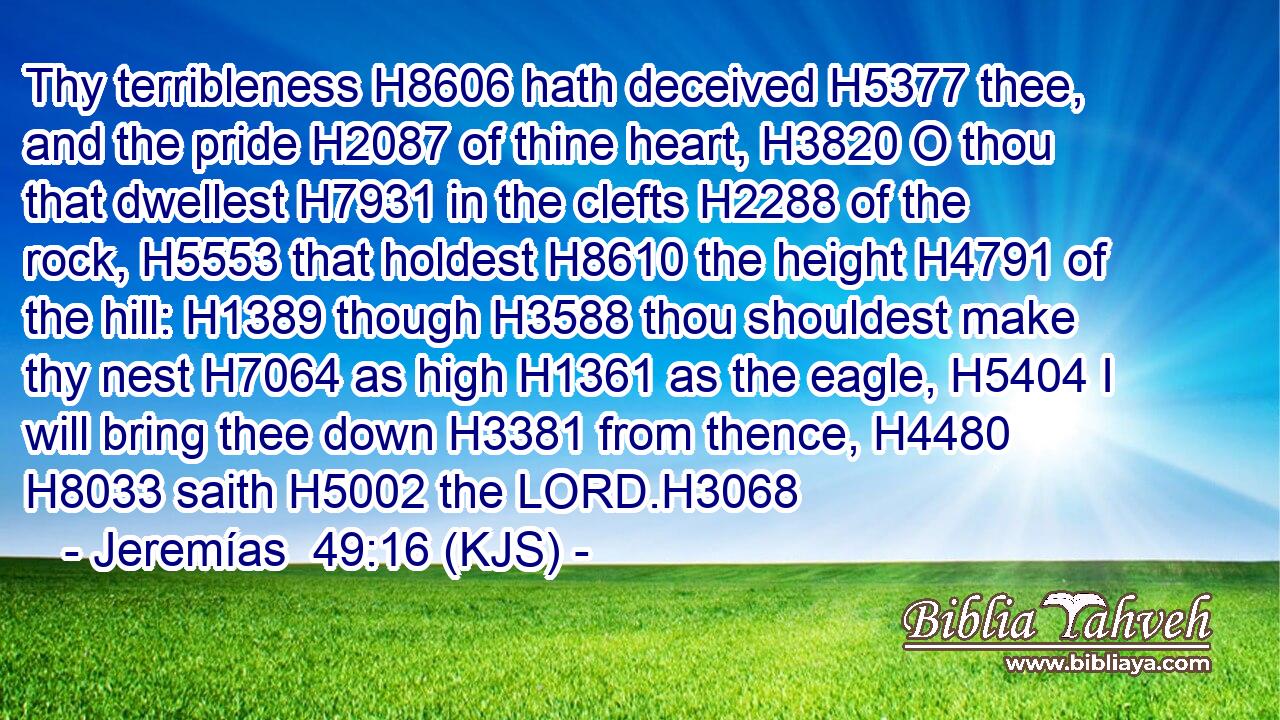 Thy terribleness H8606 hath deceived H5377 thee, and the pride H2087 of thine heart, H3820 O thou that dwellest H7931 in the clefts H2288 of the rock, H5553 that holdest H8610 the height H4791 of the hill: H1389 though H3588 thou shouldest make thy nest H7064 as high H1361 as the eagle, H5404 I will bring thee down H3381 from thence, H4480  H8033 saith H5002 the LORD.H3068
