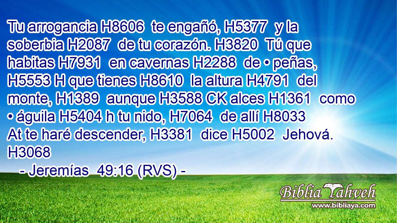 Tu arrogancia H8606  te engañó, H5377  y la soberbia H2087  de tu corazón. H3820  Tú que habitas H7931  en cavernas H2288  de • peñas, H5553 H que tienes H8610  la altura H4791  del monte, H1389  aunque H3588 CK alces H1361  como • águila H5404 h tu nido, H7064  de allí H8033 At te haré descender, H3381  dice H5002  Jehová. H3068  