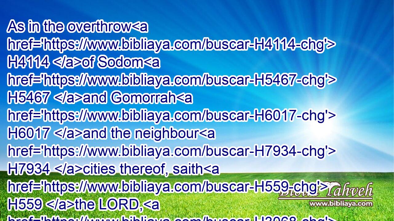 As in the overthrow H4114 of Sodom H5467 and Gomorrah H6017 and the neighbour H7934 cities thereof, saith H559 the LORD, H3068 no H3808 man H376 shall abide H3427 there, H8033 neither H3808 shall a son H1121 of man H120 dwell H1481 in it.