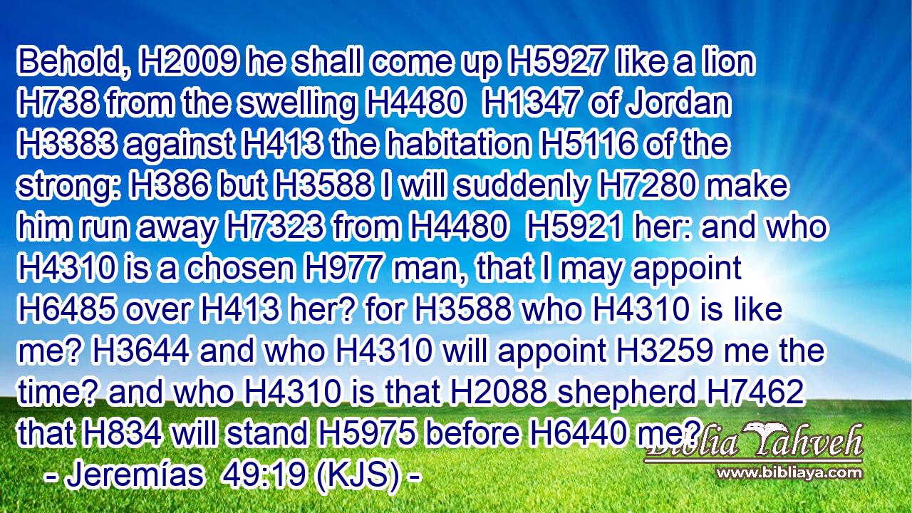 Behold, H2009 he shall come up H5927 like a lion H738 from the swelling H4480  H1347 of Jordan H3383 against H413 the habitation H5116 of the strong: H386 but H3588 I will suddenly H7280 make him run away H7323 from H4480  H5921 her: and who H4310 is a chosen H977 man, that I may appoint H6485 over H413 her? for H3588 who H4310 is like me? H3644 and who H4310 will appoint H3259 me the time? and who H4310 is that H2088 shepherd H7462 that H834 will stand H5975 before H6440 me?