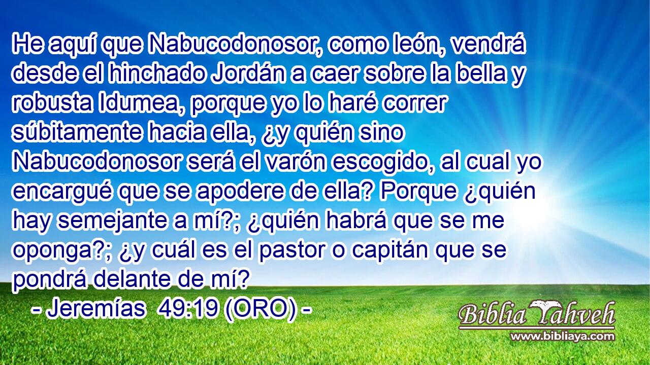  He aquí que Nabucodonosor, como león, vendrá desde el hinchado Jordán a caer sobre la bella y robusta Idumea, porque yo lo haré correr súbitamente hacia ella, ¿y quién sino Nabucodonosor será el varón escogido, al cual yo encargué que se apodere de ella? Porque ¿quién hay semejante a mí?; ¿quién habrá que se me oponga?; ¿y cuál es el pastor o capitán que se pondrá delante de mí? 