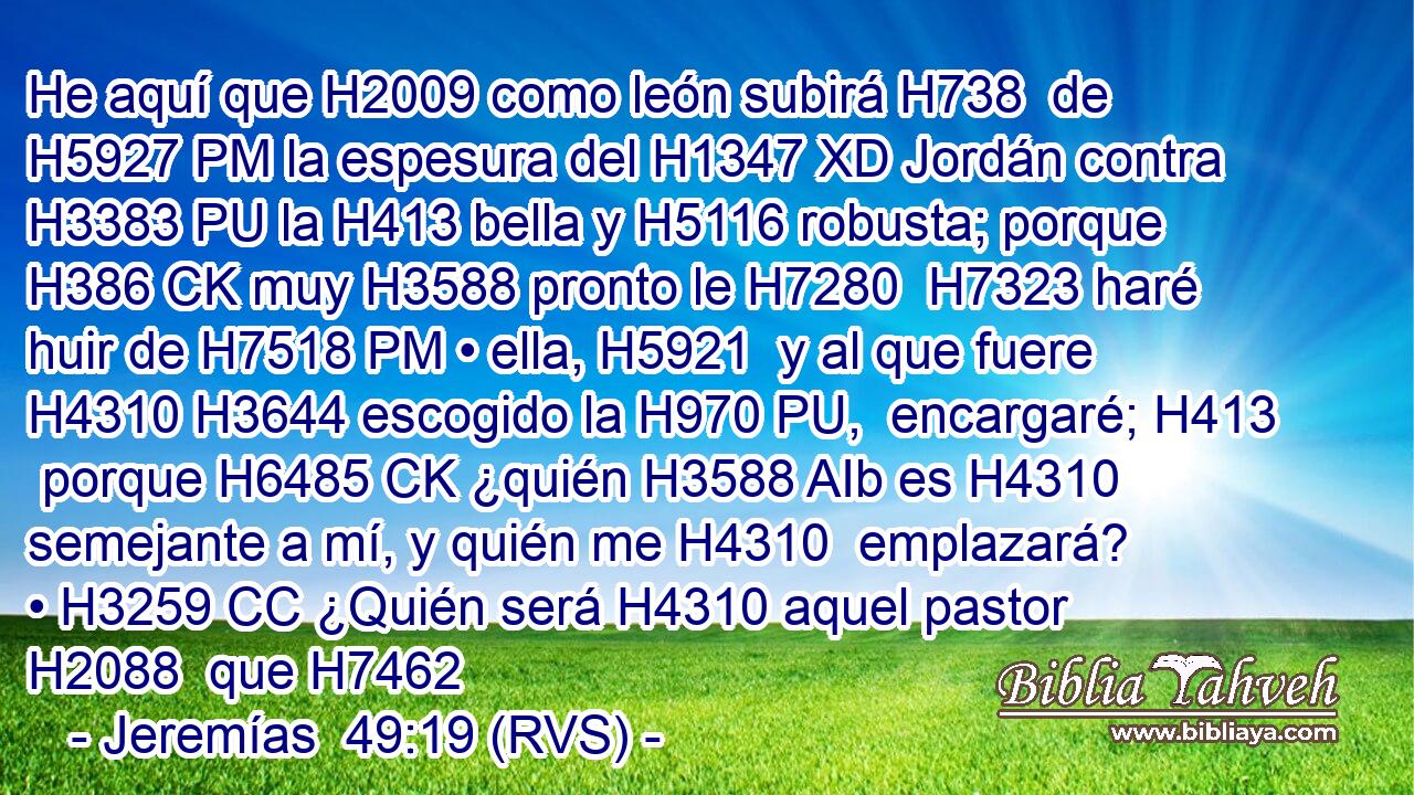 He aquí que H2009 como león subirá H738  de H5927 PM la espesura del H1347 XD Jordán contra H3383 PU la H413 bella y H5116 robusta; porque H386 CK muy H3588 pronto le H7280  H7323 haré huir de H7518 PM • ella, H5921  y al que fuere H4310 H3644 escogido la H970 PU,  encargaré; H413  porque H6485 CK ¿quién H3588 AIb es H4310 semejante a mí, y quién me H4310  emplazará? • H3259 CC ¿Quién será H4310 aquel pastor H2088  que H7462