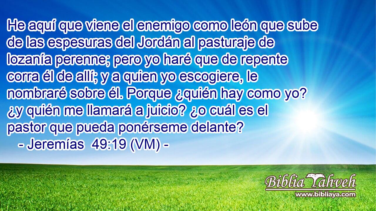  He aquí que viene el enemigo como león que sube de las espesuras del Jordán al pasturaje de lozanía perenne; pero yo haré que de repente corra él de allí; y a quien yo escogiere, le nombraré sobre él. Porque ¿quién hay como yo? ¿y quién me llamará a juicio? ¿o cuál es el pastor que pueda ponérseme delante? 