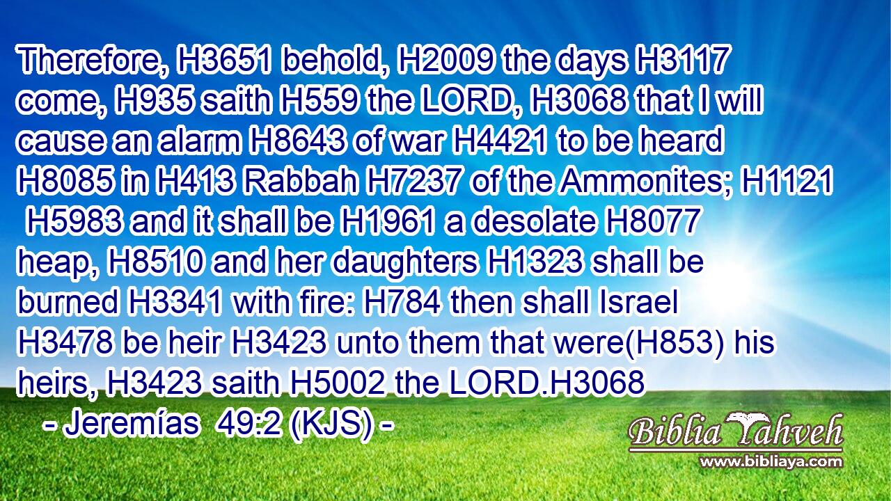 Therefore, H3651 behold, H2009 the days H3117 come, H935 saith H559 the LORD, H3068 that I will cause an alarm H8643 of war H4421 to be heard H8085 in H413 Rabbah H7237 of the Ammonites; H1121  H5983 and it shall be H1961 a desolate H8077 heap, H8510 and her daughters H1323 shall be burned H3341 with fire: H784 then shall Israel H3478 be heir H3423 unto them that were(H853) his heirs, H3423 saith H5002 the LORD.H3068