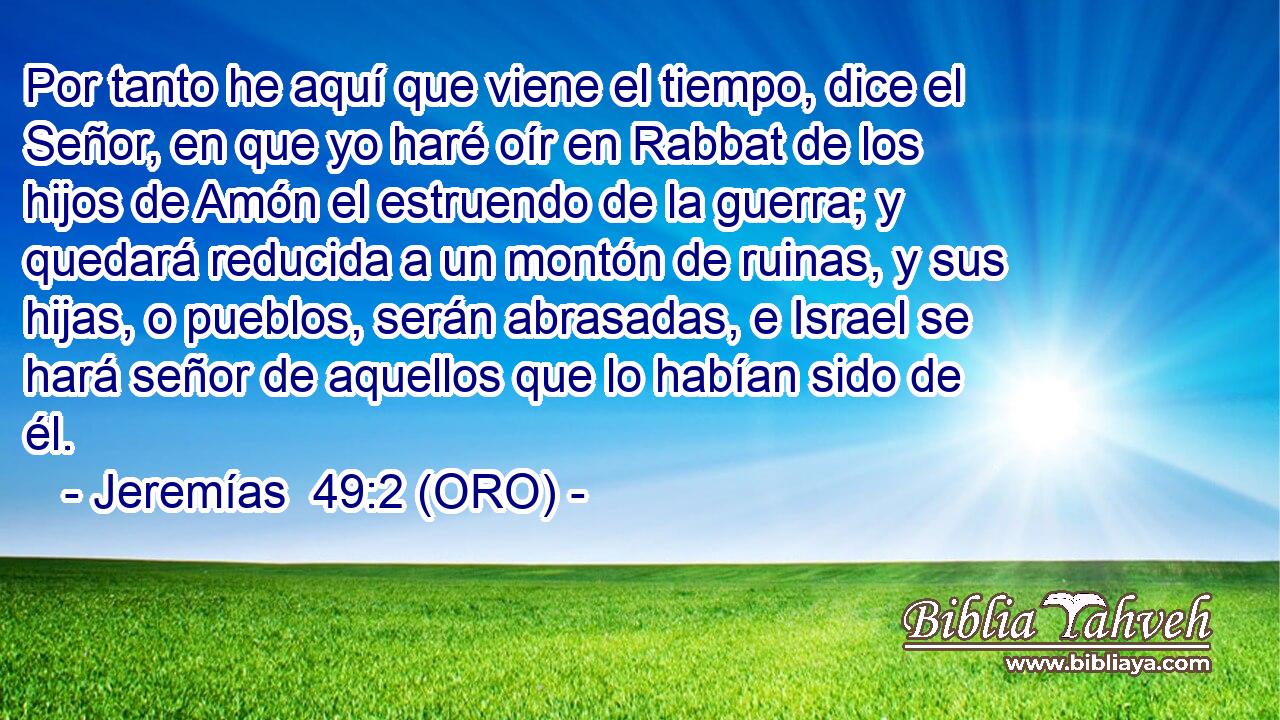  Por tanto he aquí que viene el tiempo, dice el Señor, en que yo haré oír en Rabbat de los hijos de Amón el estruendo de la guerra; y quedará reducida a un montón de ruinas, y sus hijas, o pueblos, serán abrasadas, e Israel se hará señor de aquellos que lo habían sido de él. 