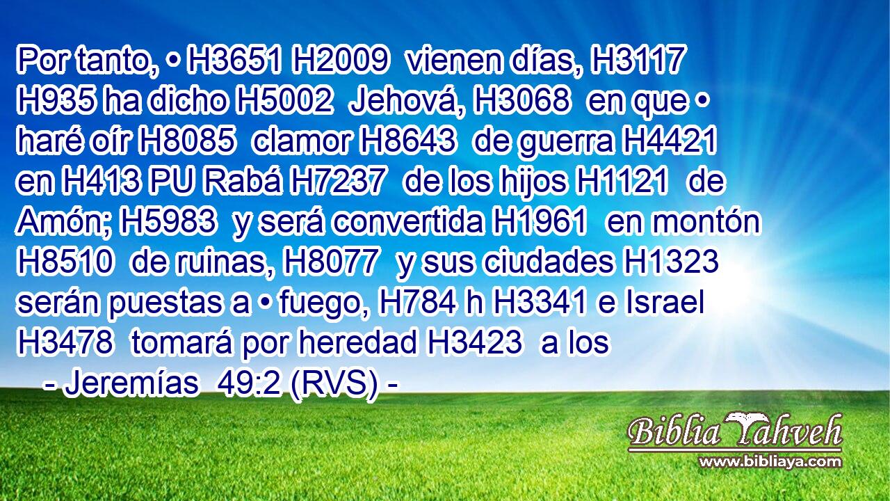 Por tanto, • H3651 H2009  vienen días, H3117  H935 ha dicho H5002  Jehová, H3068  en que • haré oír H8085  clamor H8643  de guerra H4421  en H413 PU Rabá H7237  de los hijos H1121  de Amón; H5983  y será convertida H1961  en montón H8510  de ruinas, H8077  y sus ciudades H1323  serán puestas a • fuego, H784 h H3341 e Israel H3478  tomará por heredad H3423  a los