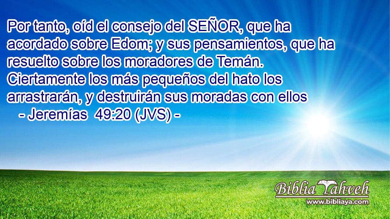 Por tanto, oíd el consejo del SEÑOR, que ha acordado sobre Edom; y sus pensamientos, que ha resuelto sobre los moradores de Temán. Ciertamente los más pequeños del hato los arrastrarán, y destruirán sus moradas con ellos