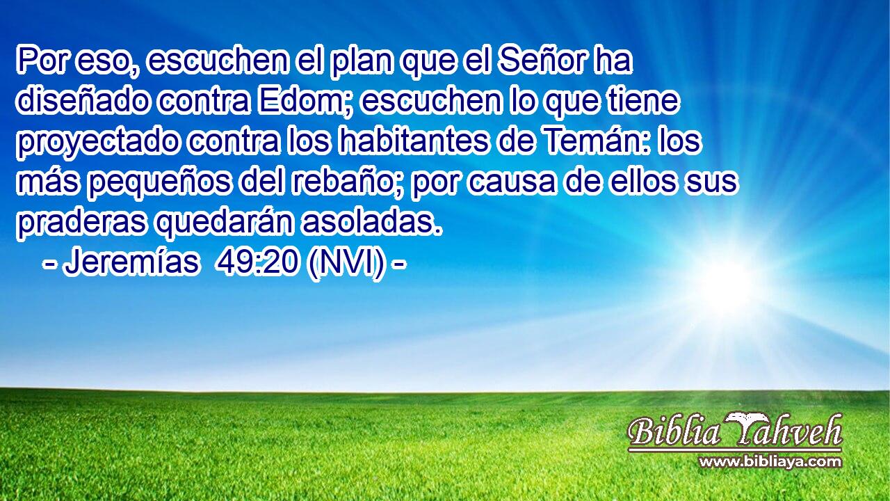  Por eso, escuchen el plan que el Señor ha diseñado contra Edom; escuchen lo que tiene proyectado contra los habitantes de Temán: los más pequeños del rebaño; por causa de ellos sus praderas quedarán asoladas. 